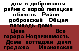 дом в добровском райне,с.порой липецкая область › Район ­ добровский › Общая площадь дома ­ 62 › Цена ­ 1 000 000 - Все города Недвижимость » Дома, коттеджи, дачи продажа   . Ивановская обл.,Кохма г.